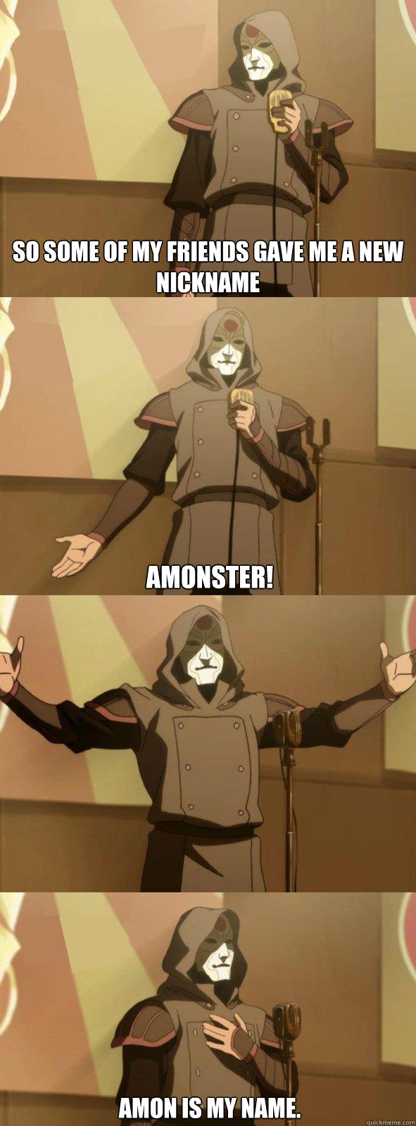 So some of my friends gave me a new nickname  AMonster! Amon is my name.  Bad Joke Amon