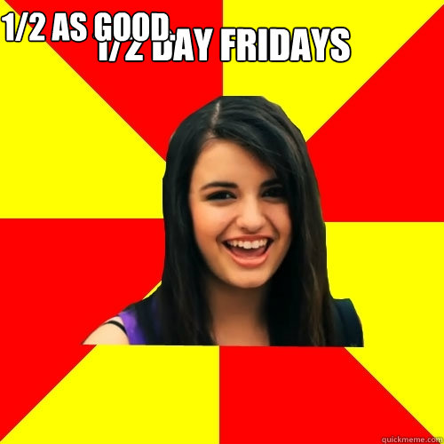 1/2 DAY FRIDAYS 1/2 AS GOOD.  Rebecca Black