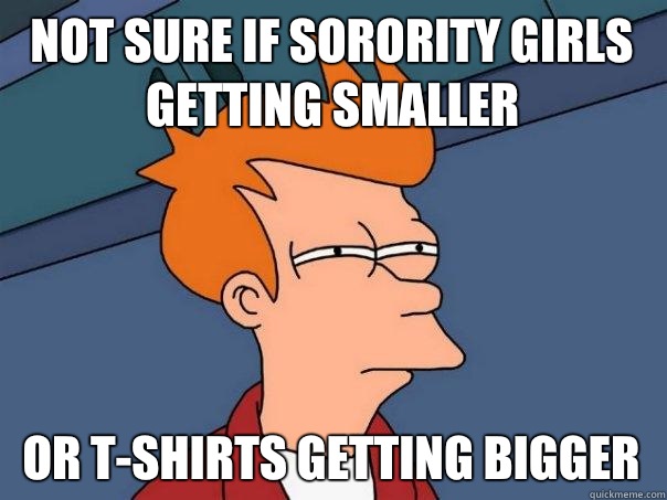 Not sure if sorority girls getting smaller Or t-shirts getting bigger - Not sure if sorority girls getting smaller Or t-shirts getting bigger  Futurama Fry