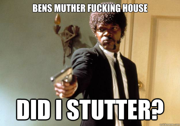 BENS MUTHER FUCKING HOUSE Did I STUTTER? - BENS MUTHER FUCKING HOUSE Did I STUTTER?  Samuel L Jackson