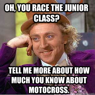 Oh, you race the junior class? tell me more about how much you know about motocross.  Condescending Wonka