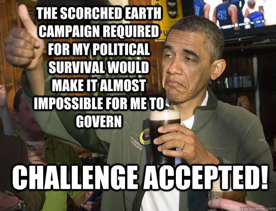 the Scorched earth campaign required for my political survival would make it almost impossible for me to govern Challenge accepted! - the Scorched earth campaign required for my political survival would make it almost impossible for me to govern Challenge accepted!  Upvoting Obama