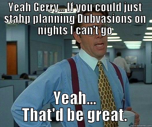 YEAH GERRY... IF YOU COULD JUST STAHP PLANNING DUBVASIONS ON NIGHTS I CAN'T GO YEAH... THAT'D BE GREAT. Office Space Lumbergh