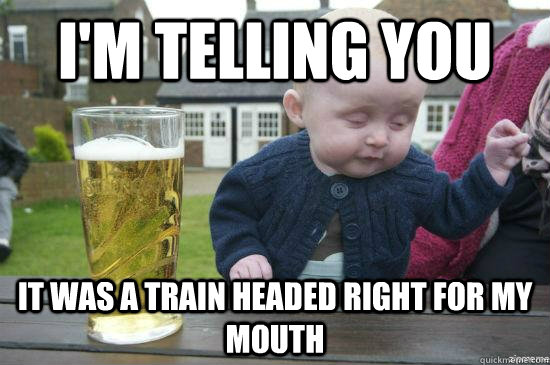 I'm Telling you It was a train headed right for my mouth  