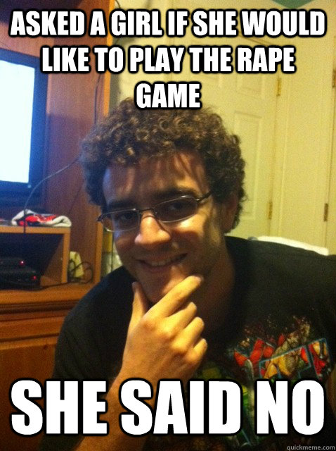 Asked a girl if she would like to play the rape game she said no  Over confident nerd