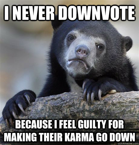 I never downvote Because I feel guilty for making their karma go down  Confession Bear