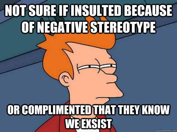 Not sure if insulted because of negative stereotype  Or complimented that they know we exsist  Futurama Fry