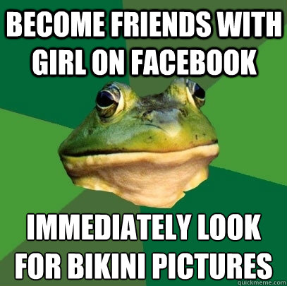 Become friends with girl on facebook immediately look for bikini pictures - Become friends with girl on facebook immediately look for bikini pictures  Foul Bachelor Frog