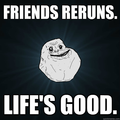 FRIENDS RERUNS.
 Life's good.  Forever Alone