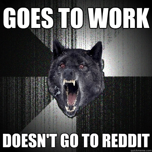 goes to work doesn't go to reddit  Insanity Wolf