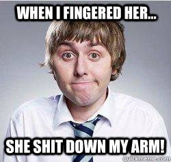 when i fingered her...  she shit down my arm!  