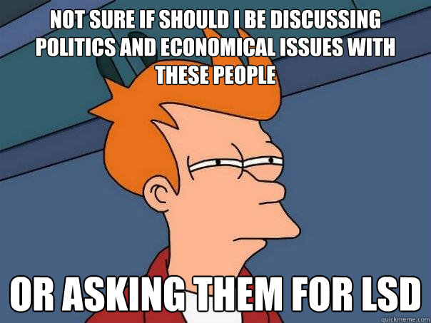 Not sure if should I be discussing politics and economical issues with these people Or asking them for LSD  Futurama Fry