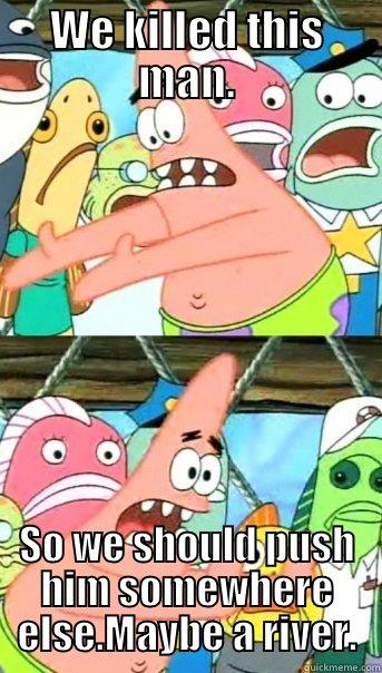 WE KILLED THIS MAN. SO WE SHOULD PUSH HIM SOMEWHERE ELSE.MAYBE A RIVER. Push it somewhere else Patrick