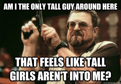 Am I the only tall guy around here that feels like tall girls aren't into me? - Am I the only tall guy around here that feels like tall girls aren't into me?  Am I the only one