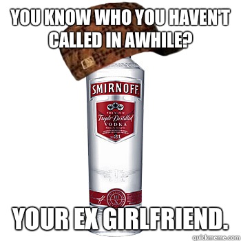 You know who you haven't called in awhile? Your ex girlfriend.   Scumbag Alcohol