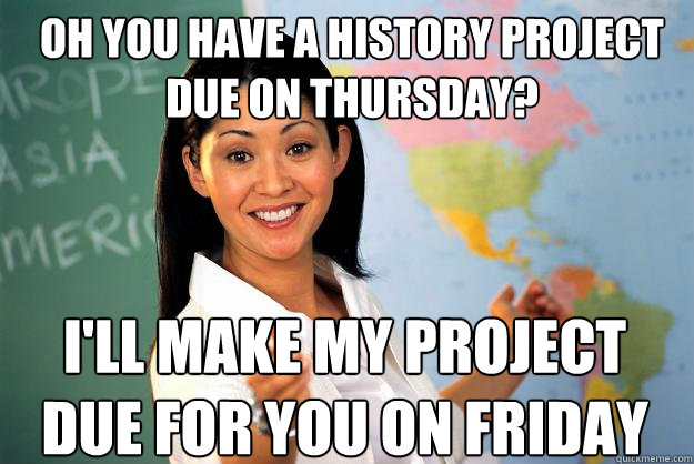 Oh you have a history project due on thursday? i'll make my project due for you on Friday  Unhelpful High School Teacher