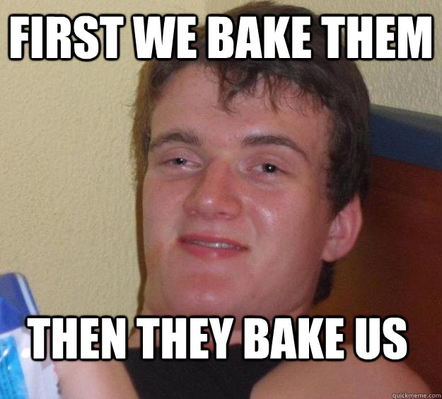 First we bake them  then they bake us  10 Guy