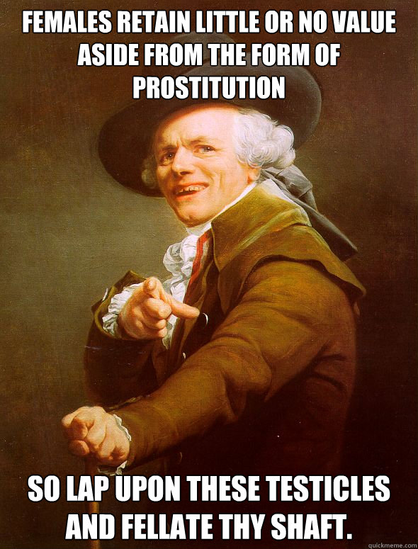 Females retain Little or no value aside from the form of prostitution So lap upon these testicles and fellate thy shaft.   Joseph Ducreux