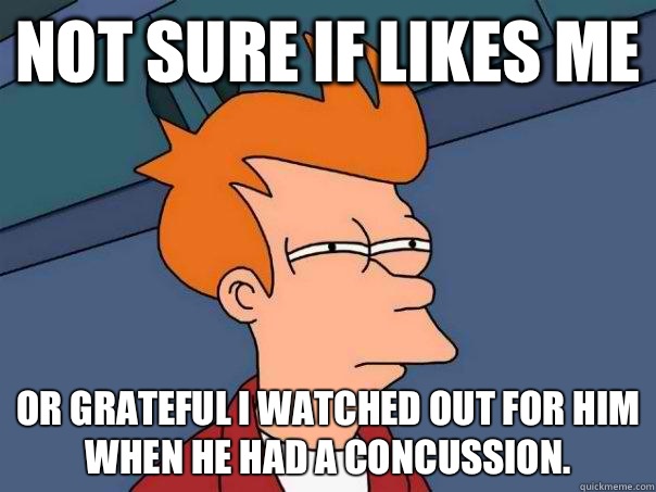 Not sure if likes me Or grateful I watched out for him when he had a concussion.  Futurama Fry