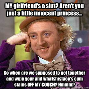 MY girlfriend's a slut? Aren't you just a little innocent princess... So when are we supposed to get together and wipe your and whatshisface's cum stains OFF MY COUCH? Hmmm?  Condescending Wonka