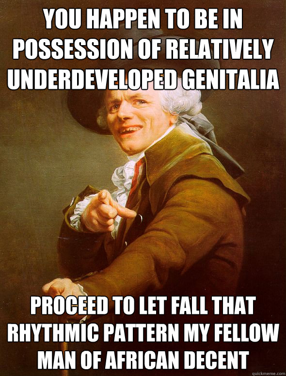 you happen to be in possession of relatively underdeveloped genitalia  proceed to let fall that rhythmic pattern my fellow man of African decent  Joseph Ducreux