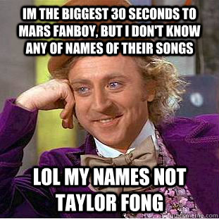 im the biggest 30 seconds to mars fanboy, but i don't know any of names of their songs lol my names not taylor fong - im the biggest 30 seconds to mars fanboy, but i don't know any of names of their songs lol my names not taylor fong  Condescending Wonka