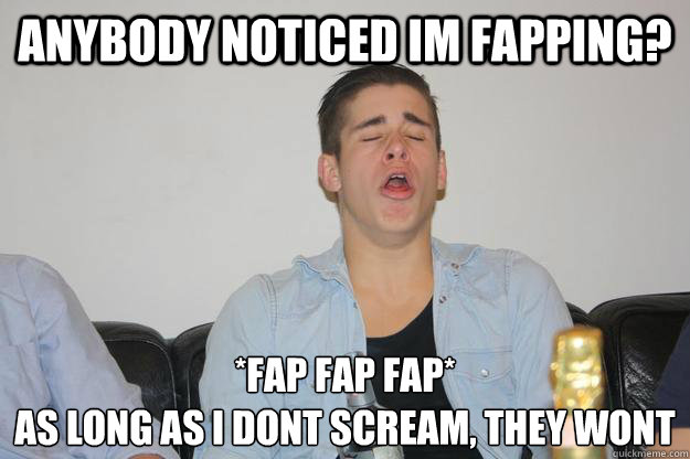 Anybody Noticed Im Fapping Fap Fap Fap As Long As I Dont Scream