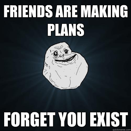 friends are making plans FORGET YOU EXIST  Forever Alone