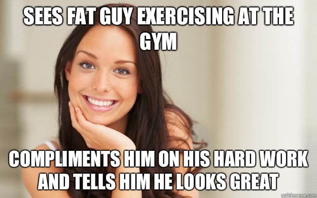 Sees fat guy exercising at the gym Compliments him on his hard work and tells him he looks great  Good Girl Gina