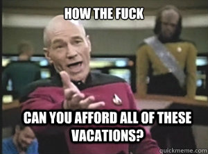 how the fuck can you afford all of these vacations?  Annoyed Picard