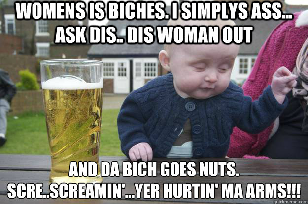 Womens is biches. I simplys ass... ask dis.. dis woman out and da bich goes nuts.
Scre..screamin'...YER HURTIN' MA ARMS!!!   drunk baby