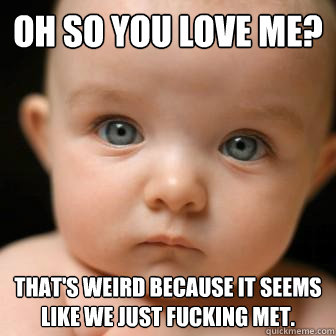 oh so you love me? that's weird because it seems like we just fucking met.  Serious Baby