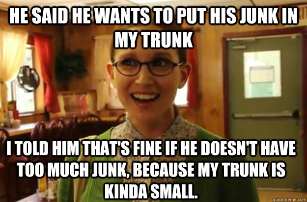 he said he wants to put his junk in my trunk i told him that's fine if he doesn't have too much junk, because my trunk is kinda small. - he said he wants to put his junk in my trunk i told him that's fine if he doesn't have too much junk, because my trunk is kinda small.  Sexually Oblivious Female