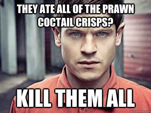 they ate all of the prawn coctail crisps? Kill them all  Kill them all