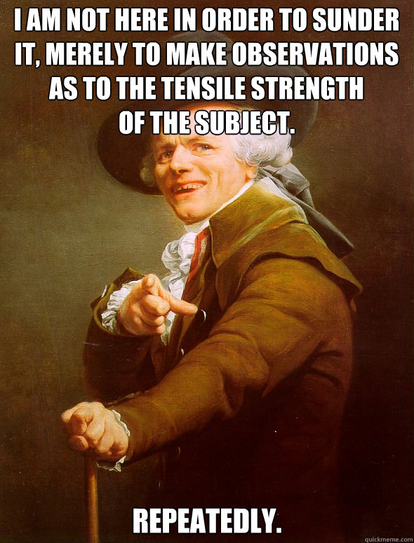 I am not here in order to sunder it, merely to make observations as to the tensile strength 
of the subject. Repeatedly.
  Joseph Ducreux