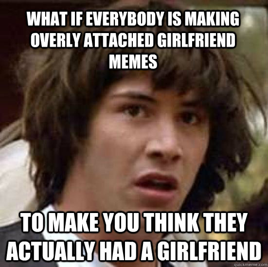 What if everybody is making overly attached girlfriend memes to make you think they actually had a girlfriend  conspiracy keanu