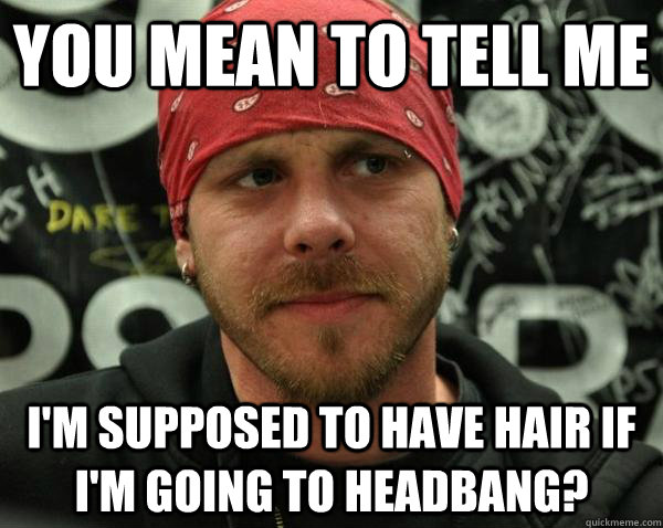 You mean to tell me I'm supposed to have hair if I'm going to headbang? - You mean to tell me I'm supposed to have hair if I'm going to headbang?  Annoyed Metal DJ