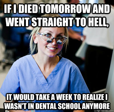 If I died tomorrow and went straight to Hell, it would take a week to realize I wasn't in dental school anymore  overworked dental student