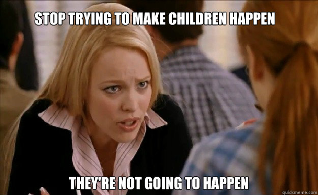 stop trying to make children happen they're not going to happen    mean girls