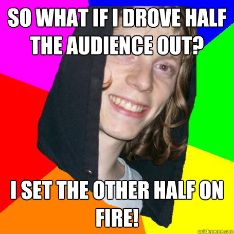 so what if I drove half the audience out? i set the other half on fire!  