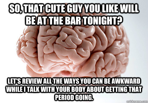 So, that cute guy you like will be at the bar tonight? Let's review all the ways you can be awkward while I talk with your body about getting that period going.   Scumbag Brain