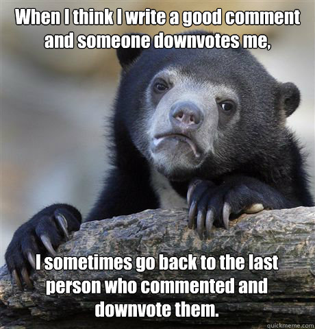 When I think I write a good comment and someone downvotes me, I sometimes go back to the last person who commented and downvote them.  Confession Bear