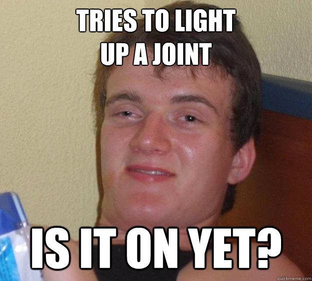 Tries to light 
up a joint Is it on yet? - Tries to light 
up a joint Is it on yet?  10 Guy