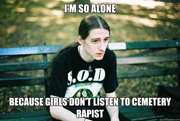 I'm so alone because girls don't listen to Cemetery rapist  First World Metal Problems