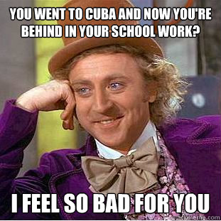 You went to cuba and now you're behind in your school work? I feel so bad for you  Condescending Wonka