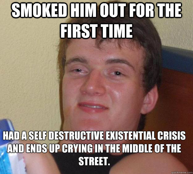 Smoked him out for the first time  Had a self destructive existential crisis and ends up crying in the middle of the street.  - Smoked him out for the first time  Had a self destructive existential crisis and ends up crying in the middle of the street.   10 Guy