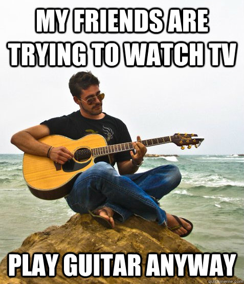 my friends are trying to watch TV Play guitar anyway  Douchebag Guitarist