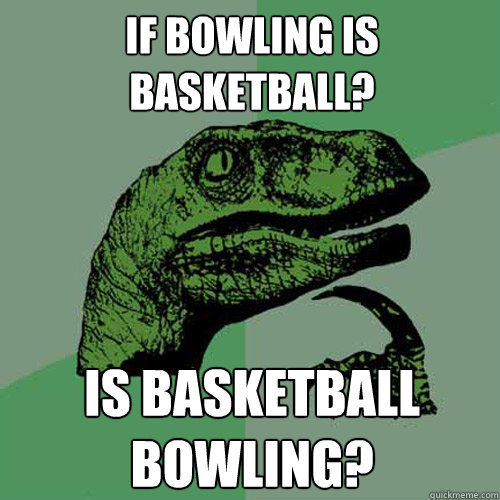 if bowling is basketball? is basketball bowling?  Philosoraptor