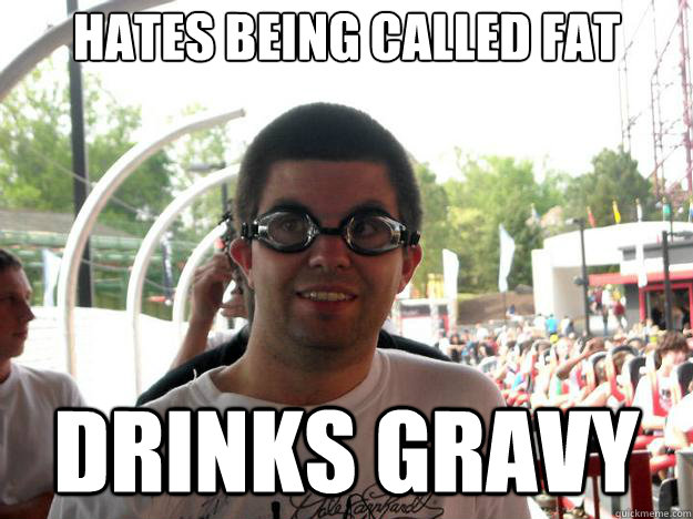 hates being called fat drinks gravy  Coaster Enthusiast