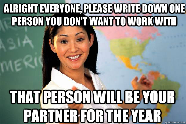 alright everyone, please write down one person you don't want to work with  that person will be your partner for the year   Unhelpful High School Teacher